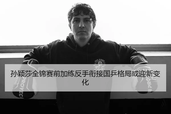 孙颖莎全锦赛前加练反手衔接国乒格局或迎新变化